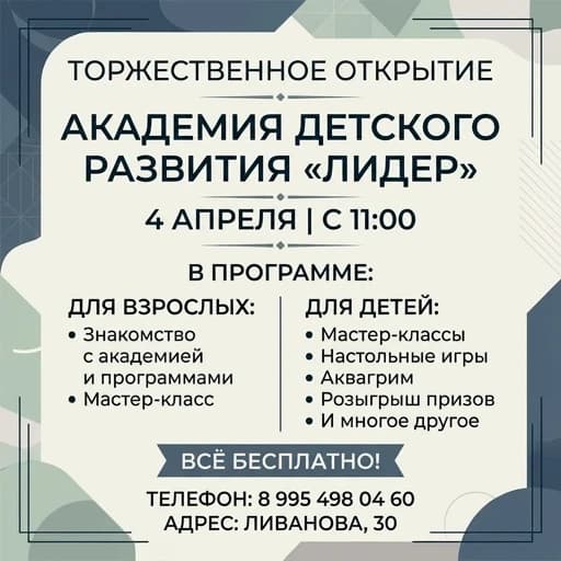 Афиша на русском языке без ярких картинок и фигур 

4 апреля с 11:00 
Праздничное открытие 
Детскои Академии Развития «Лидер»

В ПРОГРАММЕ

для взрослых: 
знакомство с академией и программами, мастер-класс. 

для 
-мастер-классы 
-настольные игры 
-аква-гримм
-розыгрыш  и много другое 

Всё бесплатно!   

телефон: 8 995 498 04 60 
адрес: Ливанова,30