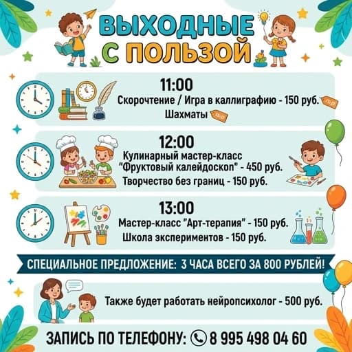 Сделать программу выходного дня на русском языке. 

11.00
Скорочтение / игра в каллиграфию - 150рублей
Шахматы 

12:00
Кулинарный мастер-класс «Фруктовый калейдоскоп» -450 рублей
Творчество без границ-150 рублей

13:00
Мастер-класс «Арт-терапия»- 150 рублей
Школа экспериментов - 150 рублей

3 часа всего за 800 р 
Так же будет работать нейропсихолог- 500 рублей. Запись по телефону: 8 995 498 04 60