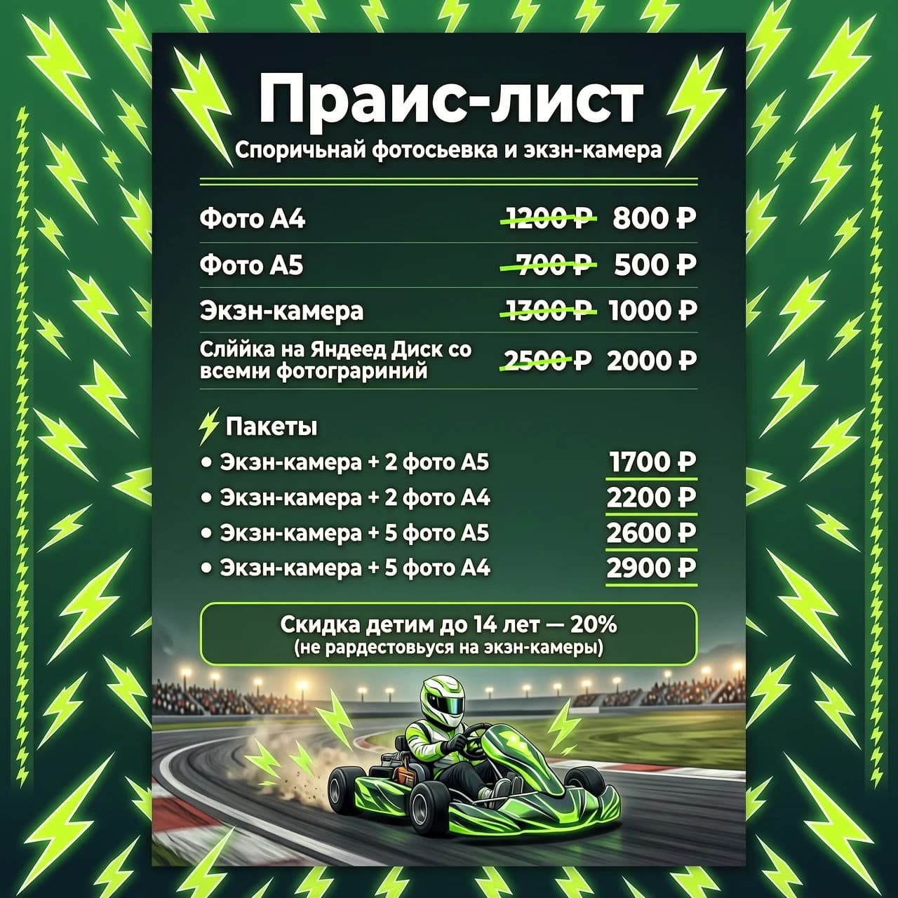 Нужна фото с прайсом, цвет фона темный зеленый с молниями, можно снизу добавить электрокарт с гонщиком, текст должен быть белый и идеально читаться, зачеркутая цена ярко зеленым цветом, все цены чуть жирнее обычного шрифта более реалистично 
Вот текст
Фото А4 - 800 ₽
Фото А5 - 500 ₽
Экшн-камера — 1000 ₽
Ссылка на Яндекс Диск со всеми фотографиями - 2000 ₽
Пакеты
• Экшн-камера + 2 фото А5 - 1700 ₽
• Экшн-камера + 2 фото А4 - 2200 ₽
• Экшн-камера + 5 фото A5 — 2600 ₽
• Экшн-камера + 5 фото А4 - 2900 ₽
Скидка детям до 14 лет - 20% (не распространяется на экшн-камеры)