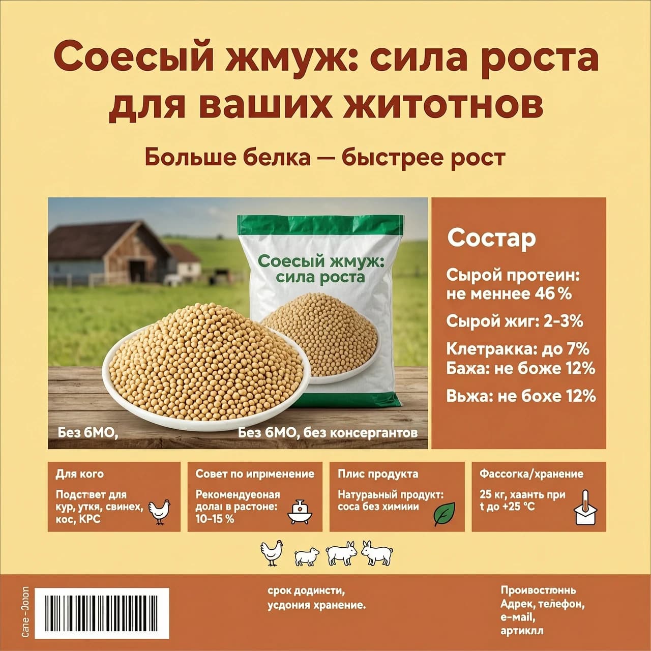 Макет этикетки
Цветовая схема
Фон: тёплый жёлтый (например, Pantone 1225 C или RGB 255, 218, 138) — создаёт ощущение натуральности и уюта.
Акценты/плашки/рамки: терракотовый (Pantone 1795 C, RGB 204, 85, 54) — для контраста и выделения важных данных.
Текст и светлые элементы: белый (RGB 255, 255, 255) — для читаемости на тёмных плашках.
Шрифтовая пара
Заголовок: округлый гротеск (например, Manrope, Quicksand, Montserrat Rounded) — крупно, жирным начертанием.
Основной текст: тот же шрифт, обычный или средний вес — для лёгкого восприятия.
Композиция по зонам
Верхняя зона (заголовок и слоган)
По центру: заголовок «Соевый жмых: сила роста для ваших животных» — очень крупно, терракотовым цветом или белым на терракотовой подложке (если фон слишком пёстрый).
Чуть ниже, по центру: слоган «Больше белка — быстрее рост» — меньшим размером, терракотовым.
Центральная зона (фото + состав)
Фото: жмых в миске рядом с мешком, на фоне фермы. Расположить по центру или чуть левее — занимает примерно 50–60 % ширины этикетки.
Плашка под состав: вертикальная терракотовая плашка справа (или слева, если фото смещено) шириной примерно 1/3 от ширины фото. Внутри:
Надпись «Состав» — белым, жирным, сверху плашки.
Ниже — строки с показателями (белым, обычным начертанием, выровнено по левому краю):
Сырой протеин: не менее 46 %
Сырой жир: 2–3 %
Клетчатка: до 7 %
Влага: не более 12 %

Без ГМО, без консервантов
Нижняя зона (тезисы, иконки, фишки)
Разбить на 3–4 блока в ряд, каждый в небольшой терракотовой плашке с белым текстом:

«Для кого»: «Подходит для кур, уток, свиней, коз, КРС» + маленькая иконка (курица).
«Совет по применению»: «Рекомендуемая доля в рационе: 10–15 %» + иконка миски/весов.
«Плюс продукта»: «Натуральный продукт: соя без химии» + иконка листа/эко‑значка.
Опционально «Фасовка/хранение»: «25 кг, хранить при t до +25 °C» + иконка коробки/градусника.
Фишка: под этими блоками, по центру, разместить маленькие иллюстрации (курица, поросёнок, корова, кролик) 

Тонкая полоса по всей ширине этикетки:

Слева: вес, штрих‑код.
По центру: срок годности, условия хранения.
Справа: производитель, адрес, телефон, e‑mail, артикул.