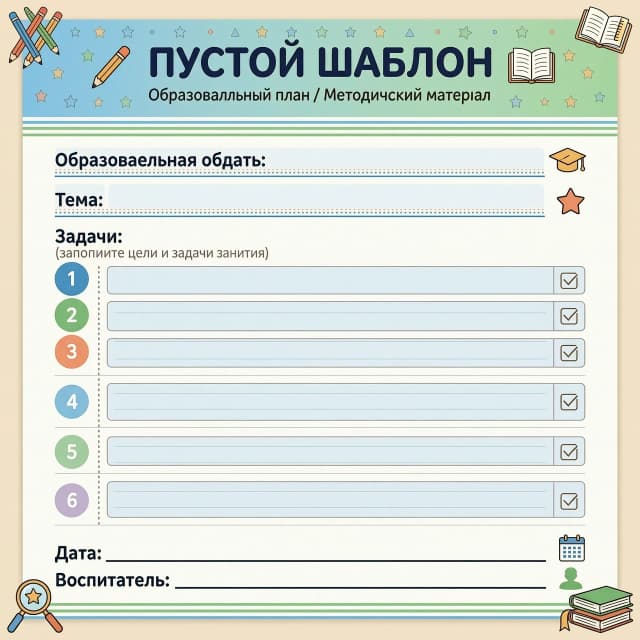 Образовательная область:__________________________________________

Тема:____________________________________________________________________

Задачи:
______________________________________________________________
_______________________________________________________________
_______________________________________________________________
_______________________________________________________________
_______________________________________________________________
_______________________________________________________________
_____________________________________________________________________________________________________________________________________________________________________________________________

Дата: _________________________________

Воспитатель:__________________________

ПУСТОЙ ШАБЛОН
