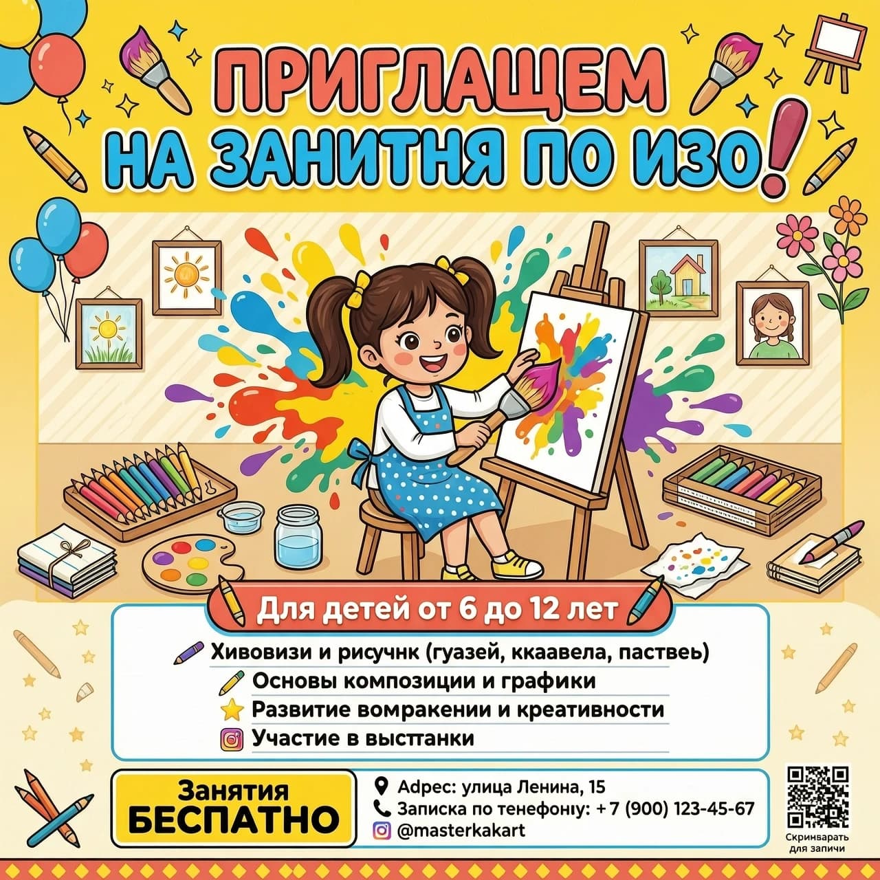 "Творческая мастерская" Крупный, яркий, игровой шрифт: ПРИГЛАШАЕМ 
 НА ЗАНЯТИЯ ПО ИЗО![ЦЕНТР: Визуальный блок]Здесь располагается сгенерированный рисунок (яркие брызги красок, карандаши, довольный рисующий ребенок).[НИЖНЯЯ ЧАСТЬ: Для кого и что будет]Выделено цветом или плашкой: Для детей от 6 до 12 летСписком (крупно и понятно):🖌️ Живопись и рисунок (гуашь, акварель, пастель)📐 Основы композиции и графики✨ Развитие воображения и креативности🖼️ Участие в выставкахЗанятия [БЕСПЛАТНО / цена]📍 Адрес: [Улица Ленина, 15📞 Запись по телефону ]🌐 Наш Инстаграм.Добавить в плакат рисующую девочку