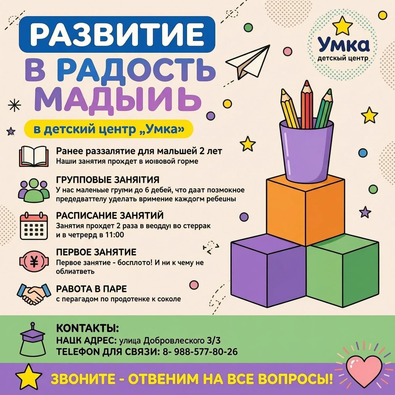 Создай инфографику‑объявление о курсе для малышей 2 года «Малыши» для детского центра «Умка» в ярком, дружелюбном стиле, ориентированном на родителей. Используй следующую структуру и текст без искажений:

Верхняя часть:

Крупный заголовок: «РАЗВИТИЕ В РАДОСТЬ» (первая строка — жирным голубым шрифтом в голубом скруглённом прямоугольнике, вторая и третья строки — крупным голубо-фиолетовым градиентом).
Справа — логотип «Умка, детский центр» в пунктирном круге с жёлтой звездой; рядом — декоративные элементы: бумажный самолётик, разноцветные точки.
Основной блок слева (с иконками):

Подзаголовок на жёлтом фоне: «в детский центр „Умка“».
Блок «Раннее развитие для малышей 2 лет»: иконка открытой книги, текст: «Наши занятия проходят в игровой форме».
Блок «ГРУППОВЫЕ ЗАНЯТИЯ»: иконка группы людей, текст: «У нас маленькие группы до 6 детей, что дает возможность преподавателю уделять внимание каждому ребенку».
Блок «РАСПИСАНИЕ ЗАНЯТИЙ»: иконка календаря, текст: «Занятия проходят 2 раза в неделю во вторник и в четверг в 11:00».
Блок «ПЕРВОЕ ЗАНЯТИЕ»: иконка рубля, текст: «Первое занятие - бесплатно! И ни к чему не обязывает».
Блок «РАБОТА В ПАРЕ»: иконка рукопожатия, текст: «с педагогом по подготовке к школе».
Правая часть:

Иллюстрация: стопка из трёх кубиков (кубики стоят в форме пирамиды, сверху кубик- оранжевый, снизу правый кубик-зеленый, снизу левый кубик - фиолетовый), сверху — фиолетовый стаканчик с тремя цветными карандашами.

Нижняя часть (зеленый фон, слева — иконка выпускной шапочки):

Заголовок «КОНТАКТЫ:», далее список:
«НАШ АДРЕС: улица Добровольского 3/3»
«ТЕЛЕФОН ДЛЯ СВЯЗИ: 8- 988-577-80-26»

Финальная плашка (фиолетовая, по всей ширине):

Слева — жёлтая звезда, текст: «ЗВОНИТЕ - ОТВЕТИМ НА ВСЕ ВОПРОСЫ!»;
Справа — иконка сердца с декоративными линиями.

Добавь лёгкие декоративные элементы по всему полю: звёздочки, точки, тонкие пунктирные линии. Палитра — пастельные и яркие тона: фиолетовый, розовый, жёлтый, синий, белый. Стиль — современный, мультяшный, «детский», но читаемый и структурированный.
