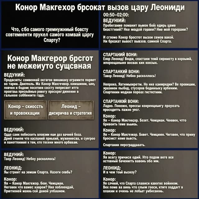 ## Подход к сценарию

Это **полностью вымышленный комедийно-приключенческий кроссовер**: реальный Конор Макгрегор встречается с историческим царём Леонидом в фантастической Спарте. Сценарий рассчитан на широкую аудиторию: в нём есть юмор, динамика, немного исторического контекста и зрелищные визуальные сцены.  

Продолжительность — около **8–9 минут**. Исторические факты отделены от художественного вымысла.

# «Конор Макгрегор бросает вызов царю Леониду»

### [00:00–00:50] Вступление: вызов, которого не должно было существовать

[Чёрный экран. Слышен гул стадиона, затем звон металла. На экране появляется надпись: «Что, если самый громкий боец современности встретил самого известного царя Спарты?»]

**ВЕДУЩИЙ:**

Представьте: современный октагон внезапно открывает портал во времени. Из него выходит Конор Макгрегор — чемпион, шоумен и человек, который способен превратить обычную пресс-конференцию в главное событие года.

А напротив него — царь Леонид, легендарный спартанский воин, символ дисциплины, мужества и сурового отношения к тем, кто слишком много говорит.

[На экране появляются две таблички: «Конор — скорость и провокация» и «Леонид — дисциплина и стратегия».]

**ВЕДУЩИЙ:**

Один привык побеждать словами ещё до начала боя. Другой считает, что настоящая речь должна быть короткой.

И сегодня Конор бросит вызов не просто воину. Он бросит вызов самой Спарте.

[Резкий монтаж: кулак Конора, копьё Леонида, песок арены.]

---

### [00:50–02:00] Неожиданная встреча

[Древняя Спарта. Улицы, каменные стены, воины тренируются с копьями. В центре площади вспыхивает круг света.]

**СПАРТАНСКИЙ ВОИН:**

Царь Леонид! Небо раскололось!

[Из портала выходит Конор в современной спортивной одежде. Он оглядывается, поправляет воротник и уверенно улыбается.]

**КОНор:**

Неплохо. Атмосфера есть. Но где камеры? Где публика? Где мой гонорар?

[Спартанцы молча смотрят на него.]

**КОНор:**

Ладно. Похоже, пресс-конференцию придётся проводить прямо здесь.

[На площади появляется Леонид в доспехах. Камера медленно приближается к его лицу.]

**ЛЕОНИД:**

Ты стоишь на земле Спарты. Назови себя.

**КОНор:**

Я — Конор Макгрегор. Боец. Чемпион. Человек, который пришёл бросить тебе вызов.

[Спартанцы переглядываются.]

**ЛЕОНИД:**

Ты пришёл один?

**КОНор:**

Я всегда прихожу один. Но обычно потом все остальные начинают говорить обо мне.

**ЛЕОНИД:**

И в чём твой вызов?

**КОНор:**

Я слышал, что Спарта славится своими воинами. Но пока я вижу только людей, которые ходят в плащах и очень не любят улыбаться.

[Несколько спартанцев хмурятся. Один едва заметно