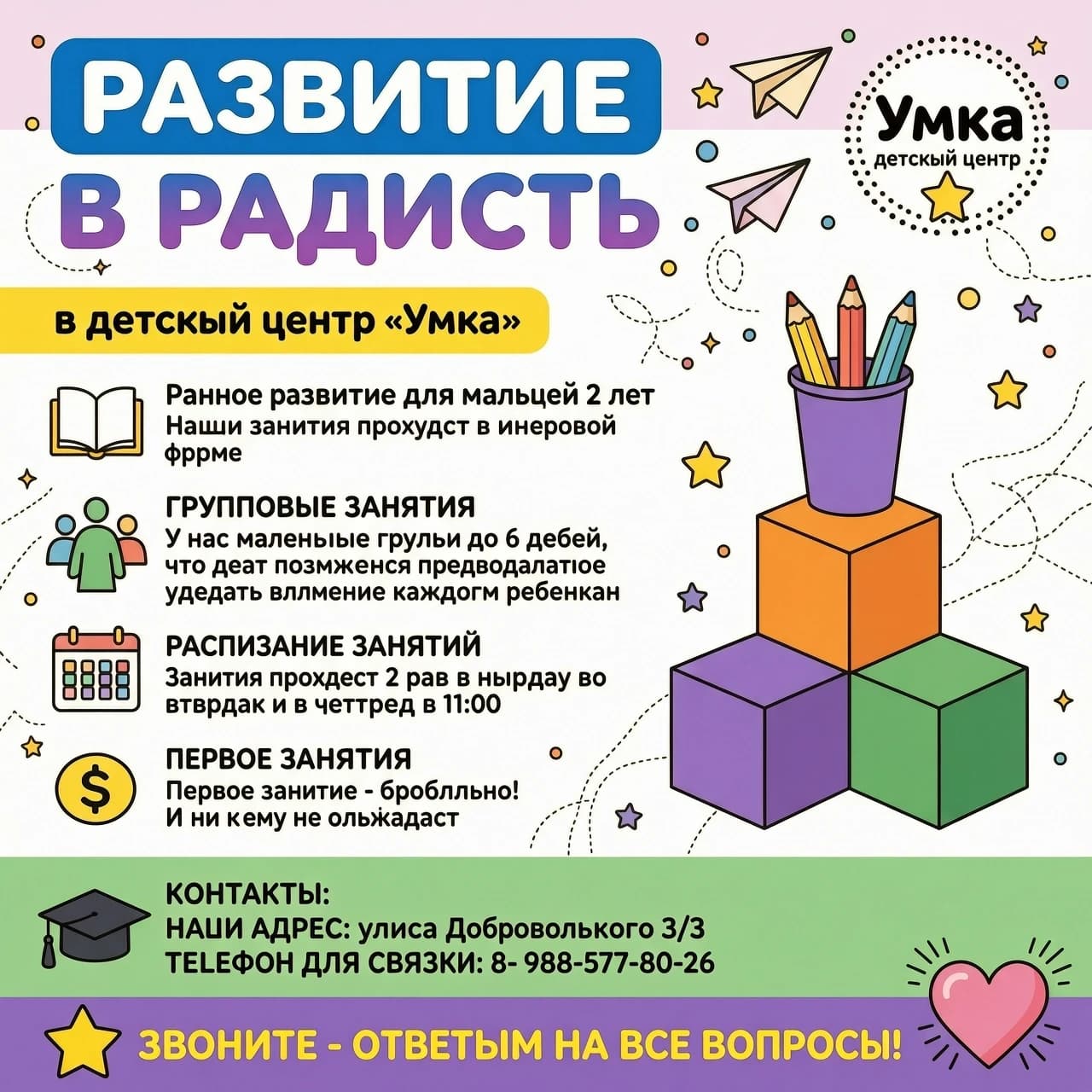 Создай инфографику‑объявление о курсе для малышей 2 года «Малыши» для детского центра «Умка» в ярком, дружелюбном стиле, ориентированном на родителей. Используй следующую структуру и текст без искажений:

Верхняя часть:

Крупный заголовок: «РАЗВИТИЕ В РАДОСТЬ» (первая строка — жирным голубым шрифтом в голубом скруглённом прямоугольнике, вторая и третья строки — крупным голубо-фиолетовым градиентом).
Справа — логотип «Умка, детский центр» в пунктирном круге с жёлтой звездой; рядом — декоративные элементы: бумажный самолётик, разноцветные точки.
Основной блок слева (с иконками):

Подзаголовок на жёлтом фоне: «в детский центр „Умка“».
Блок «Раннее развитие для малышей 2 лет»: иконка открытой книги, текст: «Наши занятия проходят в игровой форме».
Блок «ГРУППОВЫЕ ЗАНЯТИЯ»: иконка группы людей, текст: «У нас маленькие группы до 6 детей, что дает возможность преподавателю уделять внимание каждому ребенку».
Блок «РАСПИСАНИЕ ЗАНЯТИЙ»: иконка календаря, текст: «Занятия проходят 2 раза в неделю во вторник и в четверг в 11:00».
Блок «ПЕРВОЕ ЗАНЯТИЕ»: иконка рубля, текст: «Первое занятие - бесплатно! И ни к чему не обязывает».

Правая часть:

Иллюстрация: стопка из трёх кубиков (кубики стоят в форме пирамиды, сверху кубик- оранжевый, снизу правый кубик-зеленый, снизу левый кубик - фиолетовый), сверху — фиолетовый стаканчик с тремя цветными карандашами.

Нижняя часть (зеленый фон, слева — иконка выпускной шапочки):

Заголовок «КОНТАКТЫ:», далее список:
«НАШ АДРЕС: улица Добровольского 3/3»
«ТЕЛЕФОН ДЛЯ СВЯЗИ: 8- 988-577-80-26»

Финальная плашка (фиолетовая, по всей ширине):

Слева — жёлтая звезда, текст: «ЗВОНИТЕ - ОТВЕТИМ НА ВСЕ ВОПРОСЫ!»;
Справа — иконка сердца с декоративными линиями.

Добавь лёгкие декоративные элементы по всему полю: звёздочки, точки, тонкие пунктирные линии. Палитра — пастельные и яркие тона: фиолетовый, розовый, жёлтый, синий, белый. Стиль — современный, мультяшный, «детский», но читаемый и структурированный. А так-же не допускай орфографические ошибки, текст должен быть четко как написано в промте