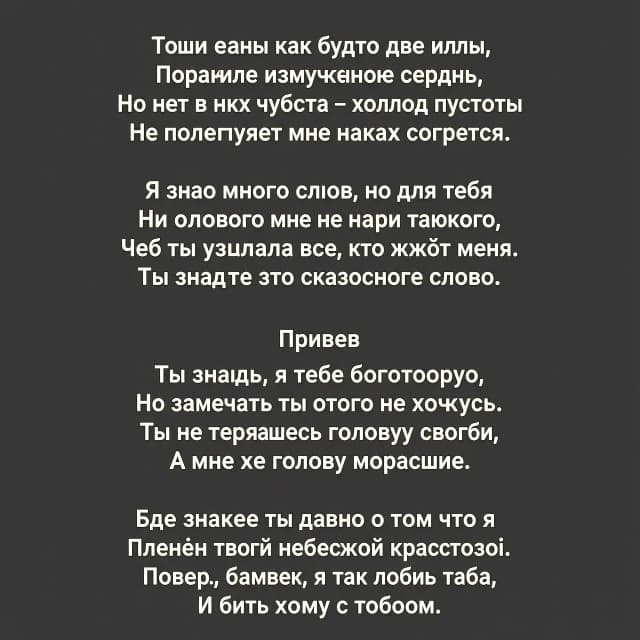Твои глаза как будто две иглы
Поранили измученное сердце,
Но нет в них чувства – холод пустоты
Не позволяет мне никак согреться.

Я знаю много слов, но для тебя
Ни одного мне не найти такого,
Чтоб ты узнала всё, что жжёт меня.
Ты знаешь это сказочное слово.

Привев

Ты знаешь, я тебя боготворю,
Но замечать ты этого не хочешь.
Ты не теряешь голову свою,
А мне же голову морочишь.

Ведь знаешь ты давно о том, что я
Пленён твоей небесной красотою.
Поверь, малыш, я так люблю тебя,
И быть хочу с тобою.