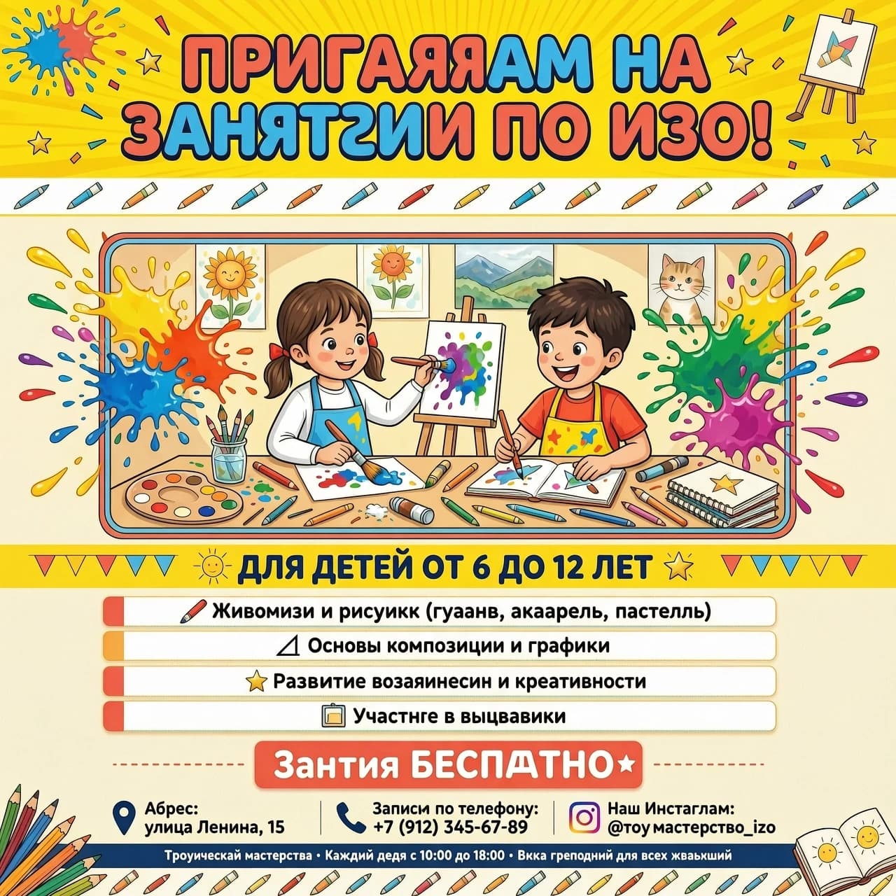 "Творческая мастерская" Крупный, яркий, игровой шрифт: ПРИГЛАШАЕМ 
 НА ЗАНЯТИЯ ПО ИЗО![ЦЕНТР: Визуальный блок]Здесь располагается сгенерированный рисунок (яркие брызги красок, карандаши, довольный рисующий ребенок).[НИЖНЯЯ ЧАСТЬ: Для кого и что будет]Выделено цветом или плашкой: Для детей от 6 до 12 летСписком (крупно и понятно):🖌️ Живопись и рисунок (гуашь, акварель, пастель)📐 Основы композиции и графики✨ Развитие воображения и креативности🖼️ Участие в выставкахЗанятия [БЕСПЛАТНО / цена]📍 Адрес: [Улица Ленина, 15📞 Запись по телефону ]🌐 Наш Инстаграм.Добавить в плакат рисующую девочку и рисующего мальчика