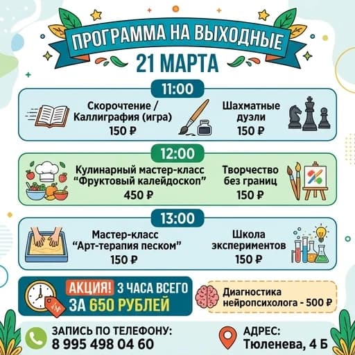 Сделать программу выходного дня на русском языке.  

21 МАРТА 

11.00
Скорочтение / игра в каллиграфию- 150 рублей 
Шахматные поединки - 150 рублей 

12:00
Кулинарный МК «Фруктовый калейдоскоп» - 450 рублей
Творчество без границ - 150 рублей 

13:00
Мастер-класс «Арт-терапия песком» - 150 рублей
Школа экспериментов - 150 рублей

3 часа всего за 650 рублей

Диагностика нейропсихолога - 500 рублей. Запись по телефону: 8 995 498 04 60 

Адрес: Тюленева, 4 Б