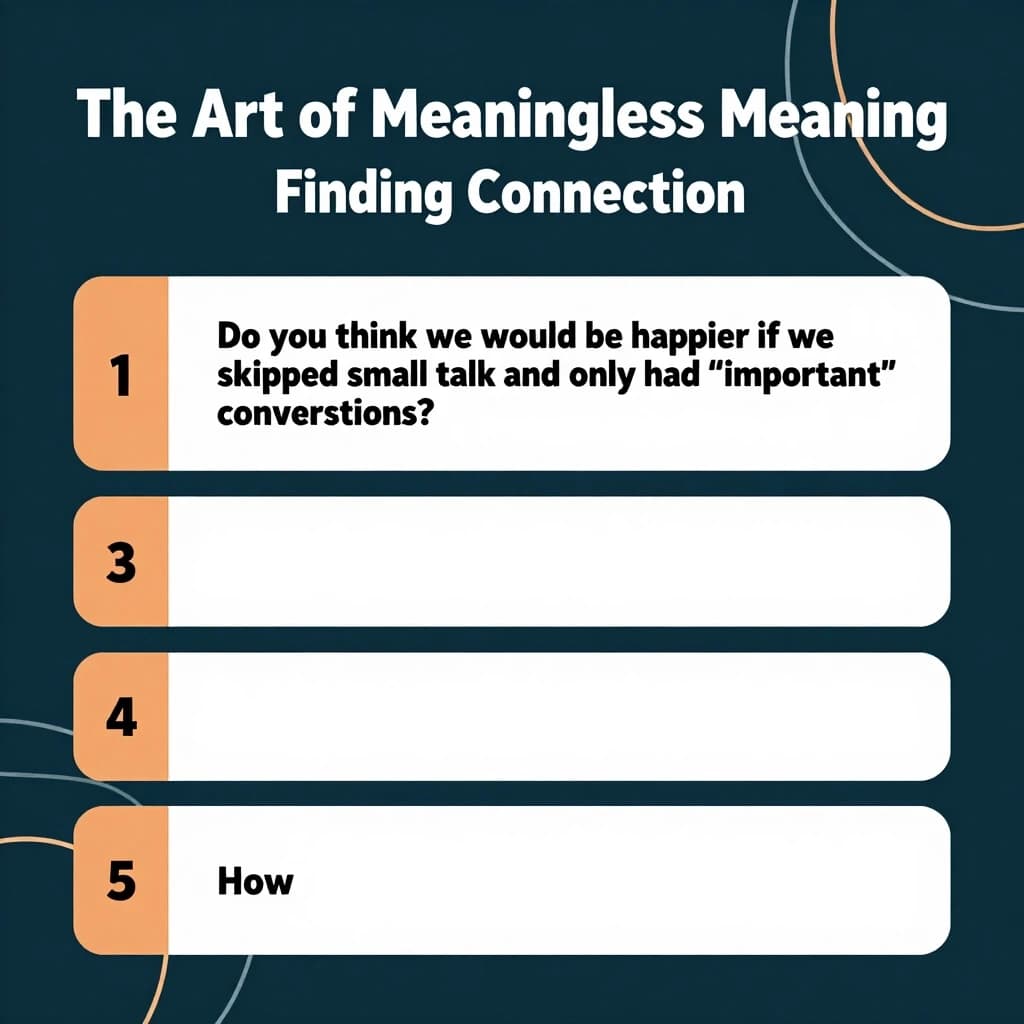 Round 4: The Art of Meaningless Meaning — Finding Connection
1.	Can you tell when someone is genuinely interested in you, or just making conversation to be polite? How?
2.	Do you think we would be happier if we skipped small talk and only had "important" conversations?
3.	What is one small talk topic you secretly enjoy — and one you secretly hate?
4.	Do you think our ability to talk about nothing is different online (in chats, social media) compared to face to face? How?
5.	Why do you think some people can talk about nothing effortlessly, while others find it difficult and stressful? What makes the difference?