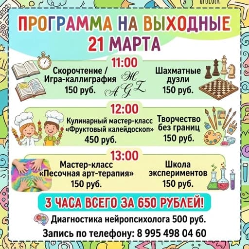 Сделать программу выходного дня на русском языке.  

21 МАРТА

11.00
Скорочтение / игра в каллиграфию- 150 рублей 
Шахматные поединки - 150 рублей 

12:00
Кулинарный МК «Фруктовый калейдоскоп» - 450 рублей
Творчество без границ - 150 рублей 

13:00
Мастер-класс «Арт-терапия песком» - 150 рублей
Школа экспериментов - 150 рублей

3 часа всего за 650 рублей

Диагностика нейропсихолога - 500 рублей. Запись по телефону: 8 995 498 04 60
