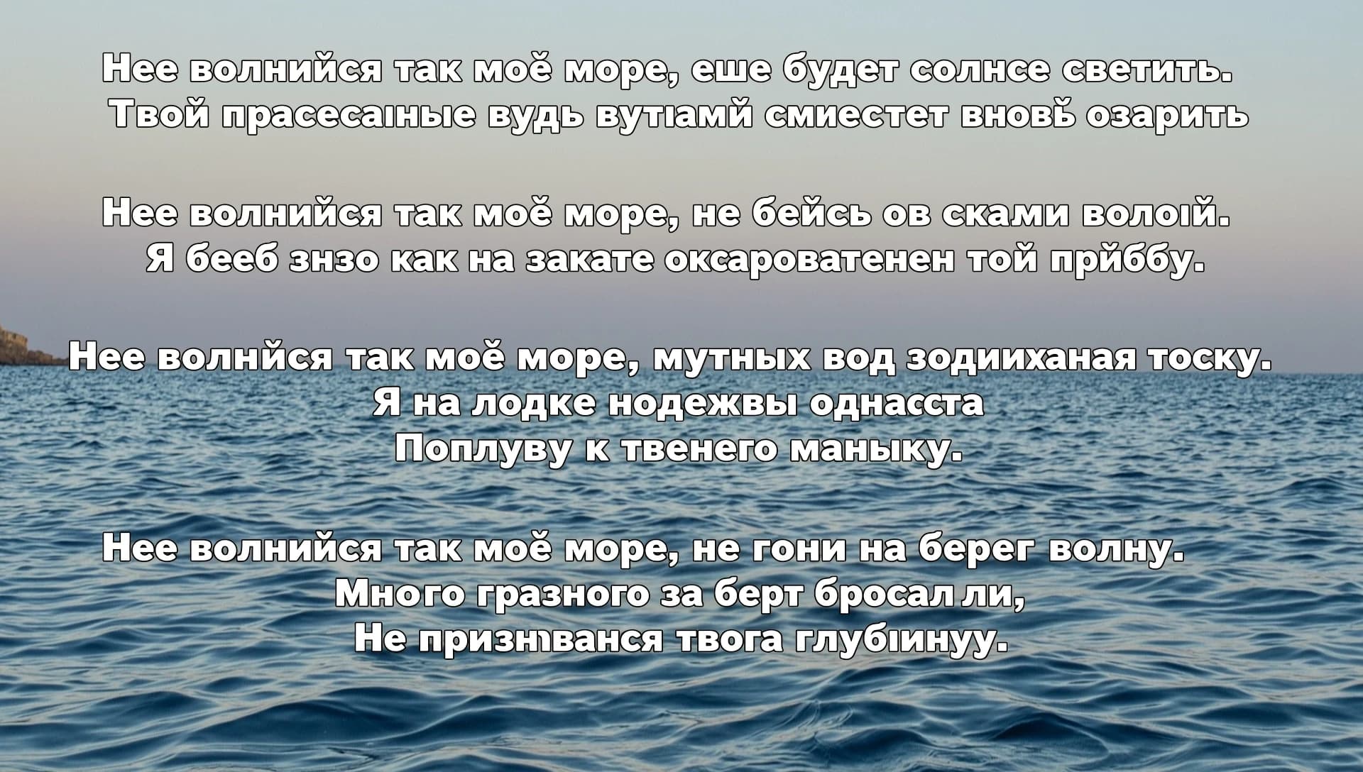 Не волнуйся так моё море, еще будет солнце светить.
Твои прекрасные воды лучами сможет вновь озарить

Не волнуйся так моё море, не бейся о скалы волной.
Я ведь знаю как на закате очарователен твой прибой.

Не волнуйся так моё море, мутных вод поднимая тоску.
Я на лодке надежды однажды 
Поплыву к твоему маяку.

Не волнуйся так моё море, не гони на берег волну.
Много грязного за борт бросали,
Не признавая твою глубину.