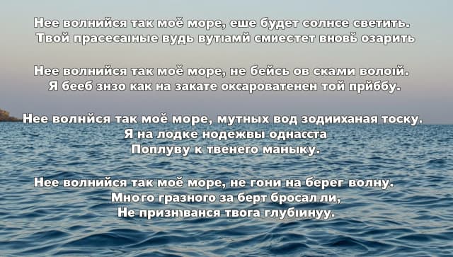 Не волнуйся так моё море, еще будет солнце светить.
Твои прекрасные воды лучами сможет вновь озарить

Не волнуйся так моё море, не бейся о скалы волной.
Я ведь знаю как на закате очарователен твой прибой.

Не волнуйся так моё море, мутных вод поднимая тоску.
Я на лодке надежды однажды 
Поплыву к твоему маяку.

Не волнуйся так моё море, не гони на берег волну.
Много грязного за борт бросали,
Не признавая твою глубину.