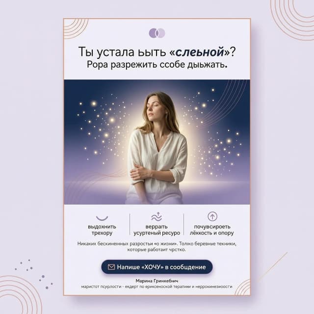 создай картинку под текст: Ты устала быть «сильной»? Пора разрешить себе дышать.

Представь: ты входишь в пространство, где тебя не оценивают, не учат жить и не дают советы «как надо». Здесь ты можешь снять маску, сказать правду и просто быть собой.

Я, Марина Гринкевич, магистр психологии, эксперт по эриксоновской терапии и нейрокинезиологии. За 2–3 встречи я мягко, через тело и подсознание, помогу тебе:

выдохнуть тревогу,

вернуть внутренний ресурс,

почувствовать лёгкость и опору.

Никаких бесконечных разговоров «о жизни». Только бережные техники, которые работают быстро.

📩 Напиши «ХОЧУ» в сообщения — и мы подберём время для первой встречи, чтобы ты наконец почувствовала себя живой, а не «работающей».