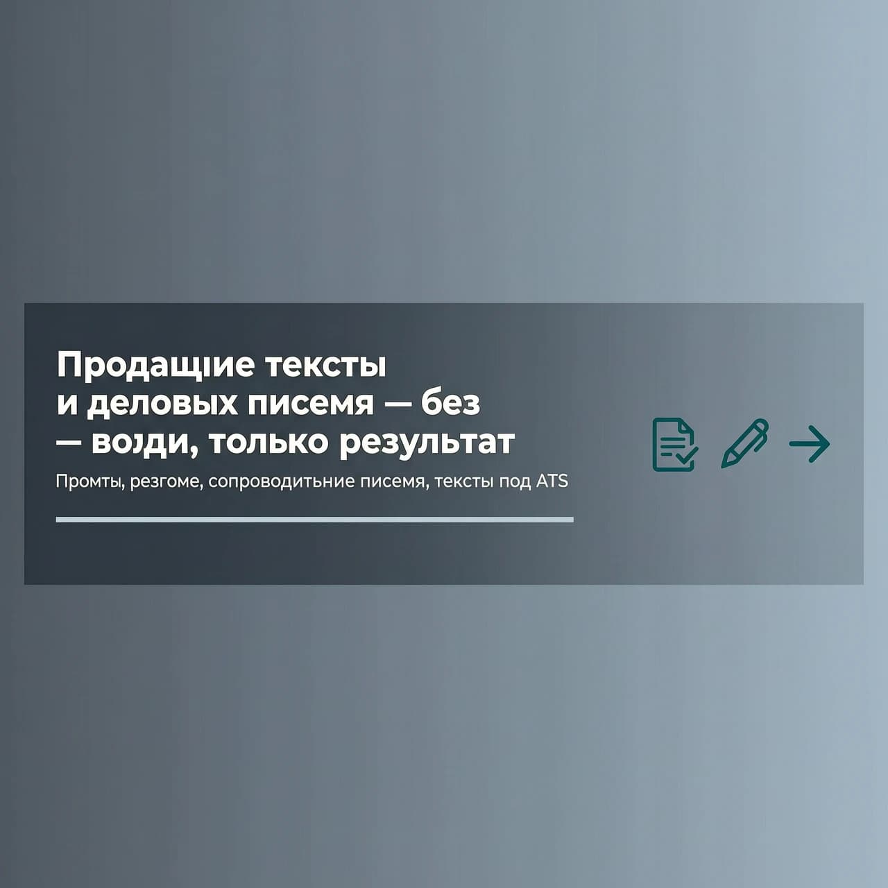 Horizontal banner 1200x300 px, strict business minimalism. Background - smooth gradient from dark gray (#2D3741) to gray-blue (#465569). In the center, large sans-serif font in white: "Selling texts and business letters - no water, only results". Below, smaller, light gray: "Prompts, resumes, cover letters, texts for ATS". To the right, three flat icons in dark turquoise (#1E7882): a document with a checkmark, a pen, an arrow forward. One thin horizontal accent line under the main text. No textures, no people, no extra inscriptions. Lighting is even, matte.