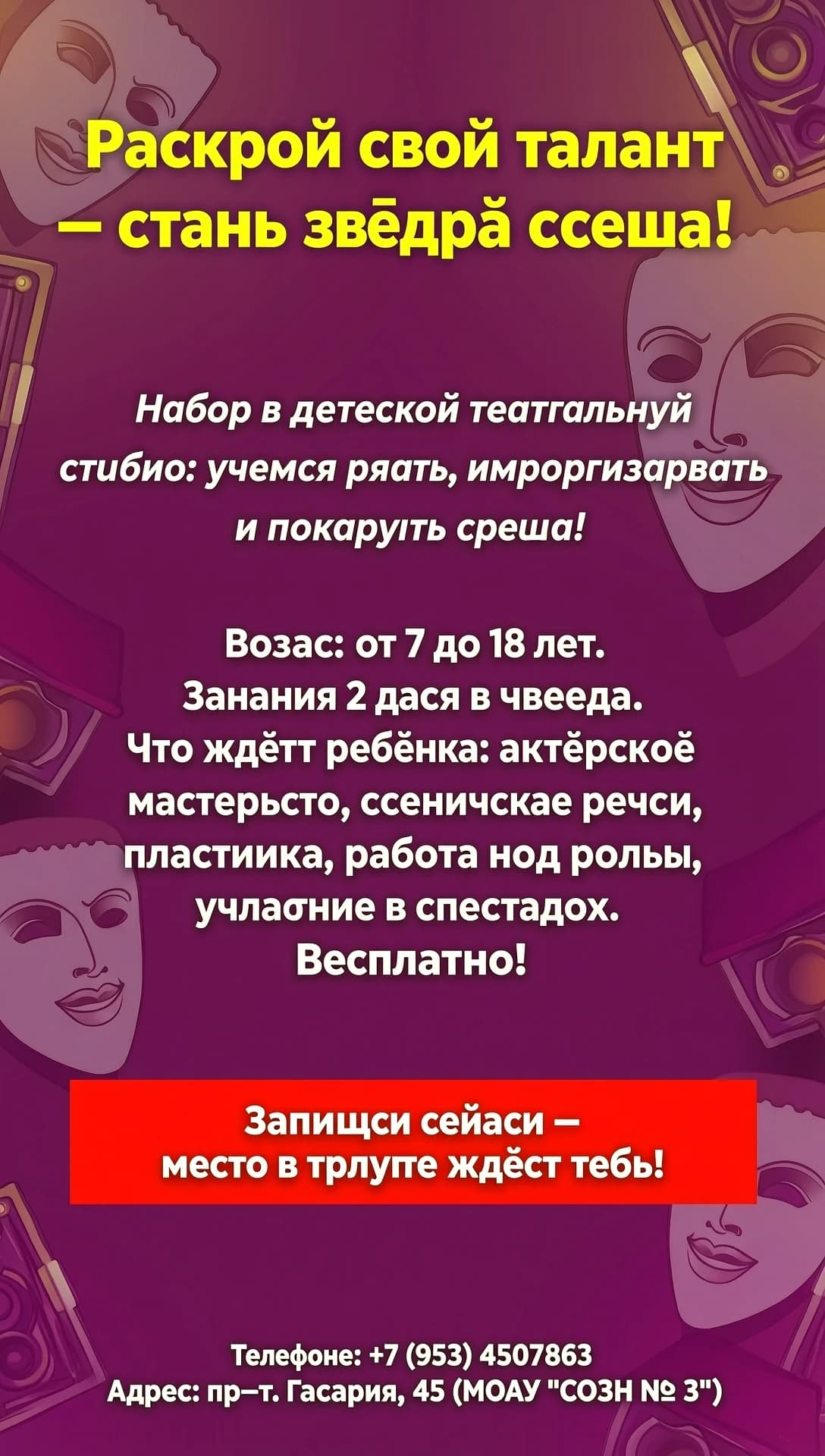 Макет афиши (структура для вёрстки)
Фон: яркий, динамичный — например, тёмно‑бордовый или глубокий фиолетовый с лёгким градиентом и полупрозрачными силуэтами театральных масок или софитов по краям.

Верхняя часть:

Заголовок (крупно, жирным, жёлтый цвет, по центру):
«Раскрой свой талант — стань звездой сцены!»
Чуть ниже, под заголовком:

Подзаголовок (белым, чуть меньше, по центру, можно курсивом):
«Набор в детскую театральную студию: учимся играть, импровизировать и покорять сцену!»
Центральная часть (основной текст, белый, читаемый шрифт, выравнивание по центру или слева):

Возраст: от 7 до 18 лет.
Занятия 2 раза в неделю.
Что ждёт ребёнка: актёрское мастерство, сценическая речь, пластика, работа над ролью, участие в спектаклях.
Бесплатно! (можно выделить жирным или чуть крупнее).
Ниже центра:

Призыв к действию (на ярко‑красной плашке/кнопке, текст белым, жирным, по центру):
«Запишись сейчас — место в труппе ждёт тебя!»
Нижняя часть (внизу, мелким, но читаемым белым шрифтом, можно по центру):

Телефон: +7 (953) 4507863
Адрес: пр‑т. Гагарина, 45 (МОАУ «СОШ № 3»)