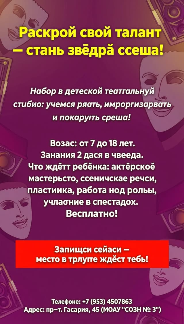 Макет афиши (структура для вёрстки)
Фон: яркий, динамичный — например, тёмно‑бордовый или глубокий фиолетовый с лёгким градиентом и полупрозрачными силуэтами театральных масок или софитов по краям.

Верхняя часть:

Заголовок (крупно, жирным, жёлтый цвет, по центру):
«Раскрой свой талант — стань звездой сцены!»
Чуть ниже, под заголовком:

Подзаголовок (белым, чуть меньше, по центру, можно курсивом):
«Набор в детскую театральную студию: учимся играть, импровизировать и покорять сцену!»
Центральная часть (основной текст, белый, читаемый шрифт, выравнивание по центру или слева):

Возраст: от 7 до 18 лет.
Занятия 2 раза в неделю.
Что ждёт ребёнка: актёрское мастерство, сценическая речь, пластика, работа над ролью, участие в спектаклях.
Бесплатно! (можно выделить жирным или чуть крупнее).
Ниже центра:

Призыв к действию (на ярко‑красной плашке/кнопке, текст белым, жирным, по центру):
«Запишись сейчас — место в труппе ждёт тебя!»
Нижняя часть (внизу, мелким, но читаемым белым шрифтом, можно по центру):

Телефон: +7 (953) 4507863
Адрес: пр‑т. Гагарина, 45 (МОАУ «СОШ № 3»)