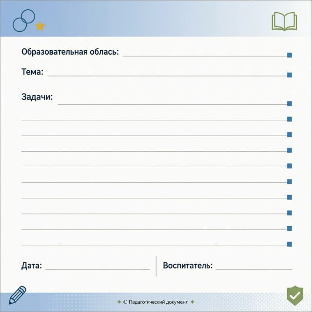 Образовательная область:__________________________________________
Тема:____________________________________________________________________
Задачи:
______________________________________________________________
_______________________________________________________________
_______________________________________________________________
_______________________________________________________________
_______________________________________________________________
_______________________________________________________________
_____________________________________________________________________________________________________________________________________________________________________________________________
Дата: _________________________________
Воспитатель:__________________________
ПУСТОЙ ШАБЛОН,ДРУГОЙ ВАРИАНТ