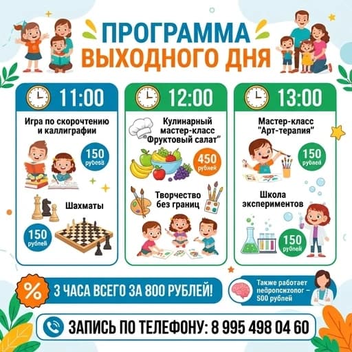 Сделать программу выходного дня на русском языке.
11.00
Скорочтение/ игра в каллиграфию- 150рублей
Шахматы
12:00
Кулинарный мастер-класс «Фруктовый салат» -450 рублей
Творчество без границ
13:00
Мастер-класс «Арт-терапия»- 150 рублей
Школа экспериментов - 150 рублей
3 часа всего за 800 р
Так же будет работать нейропсихолог- 500 рублей. Запись по телефону: 8 995 498 04 60