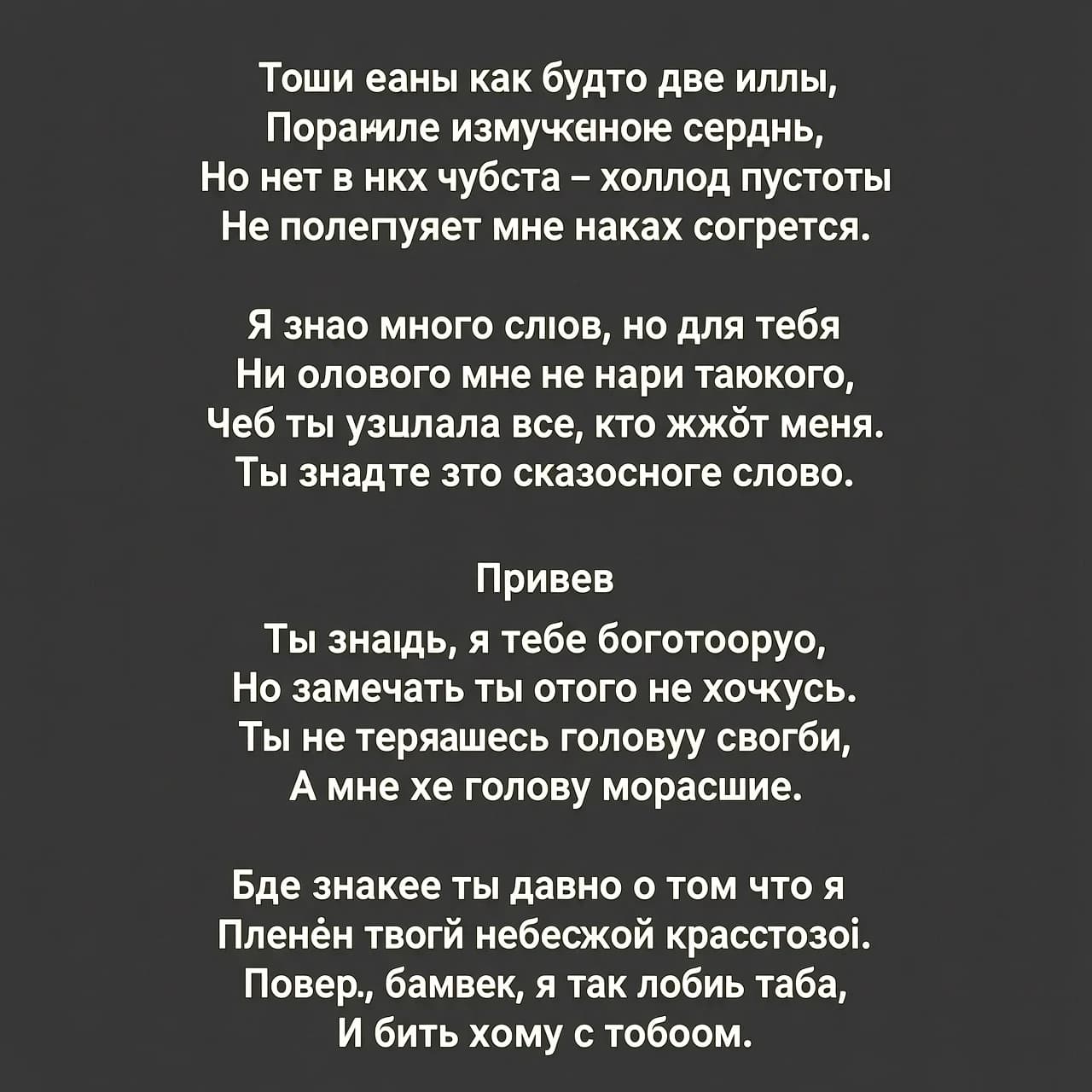 Твои глаза как будто две иглы
Поранили измученное сердце,
Но нет в них чувства – холод пустоты
Не позволяет мне никак согреться.
Я знаю много слов, но для тебя
Ни одного мне не найти такого,
Чтоб ты узнала всё, что жжёт меня.
Ты знаешь это сказочное слово.
Привев
Ты знаешь, я тебя боготворю,
Но замечать ты этого не хочешь.
Ты не теряешь голову свою,
А мне же голову морочишь.
Ведь знаешь ты давно о том, что я
Пленён твоей небесной красотою.
Поверь, малыш, я так люблю тебя,
И быть хочу с тобою.